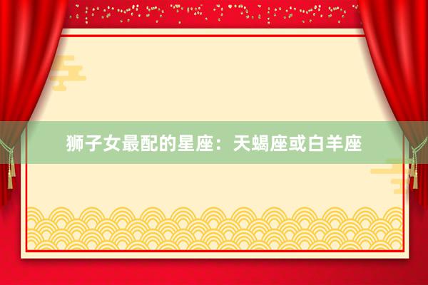 狮子女最配的星座：天蝎座或白羊座